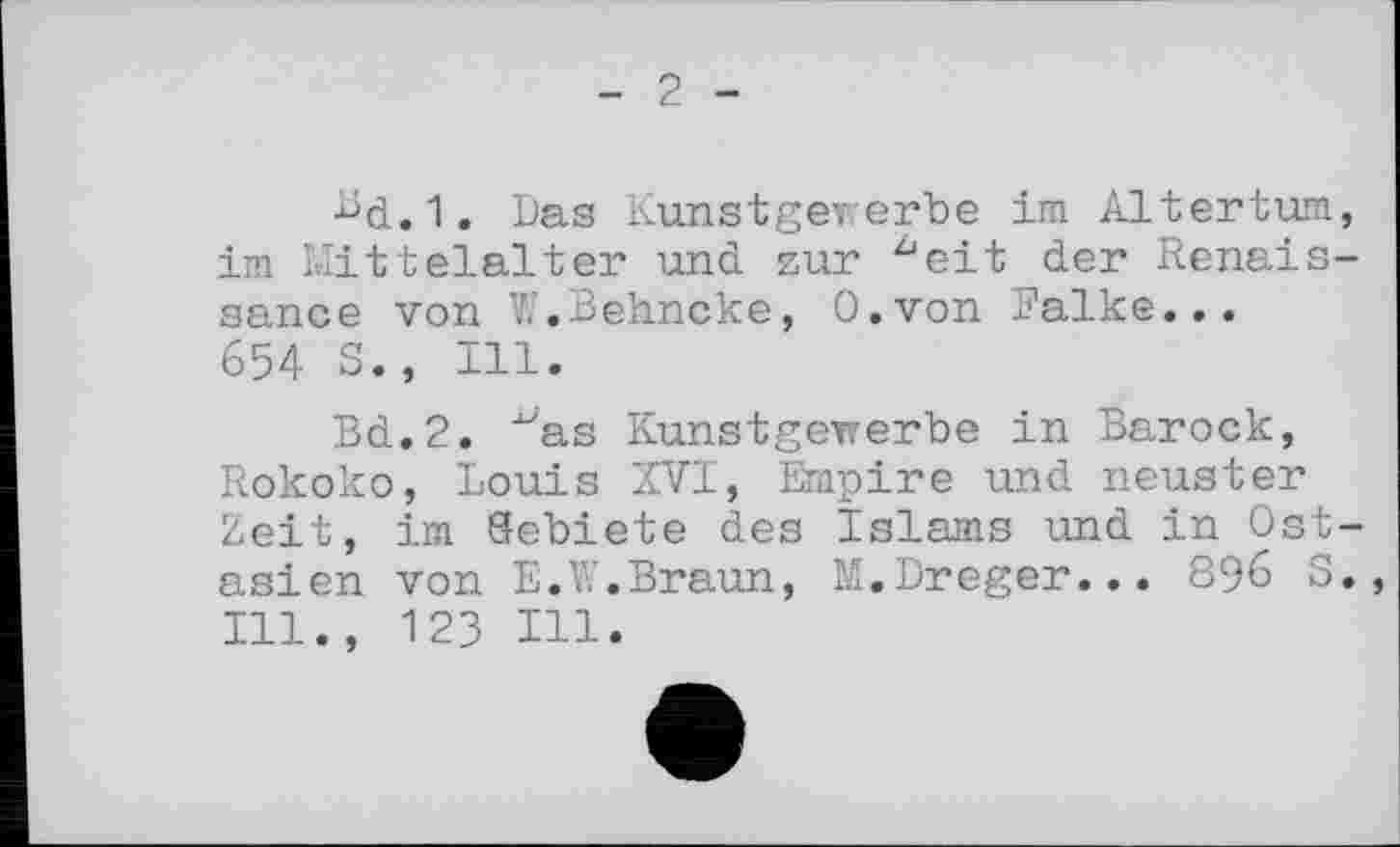 ﻿2
Bd.1. Das Kunstgererbe im Altertum, im Mittelalter und. zur ^eit der Renaissance von V.'.Behncke, O.von Falke... 654 S., Ill.
Bd.2. "as Kunstgeirerbe in Barock, Rokoko, Louis XVI, Empire und neuster Zeit, im Gebiete des Islams und in Ost-asien von E.W.Braun, M.Dreger... 896 S., Ill., 123 Hl.